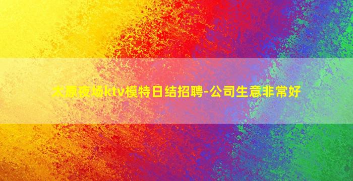 太原夜场ktv模特日结招聘-公司生意非常好